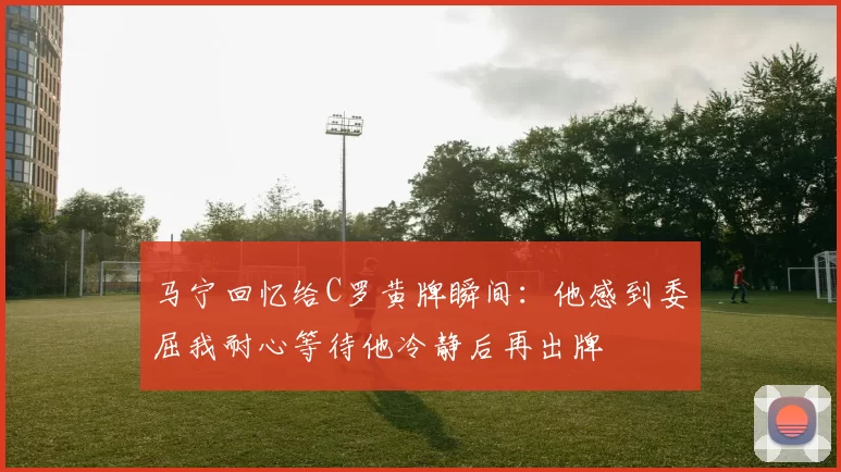 马宁回忆给C罗黄牌瞬间：他感到委屈我耐心等待他冷静后再出牌
