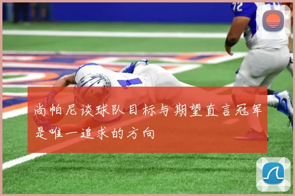 尚帕尼谈球队目标与期望直言冠军是唯一追求的方向