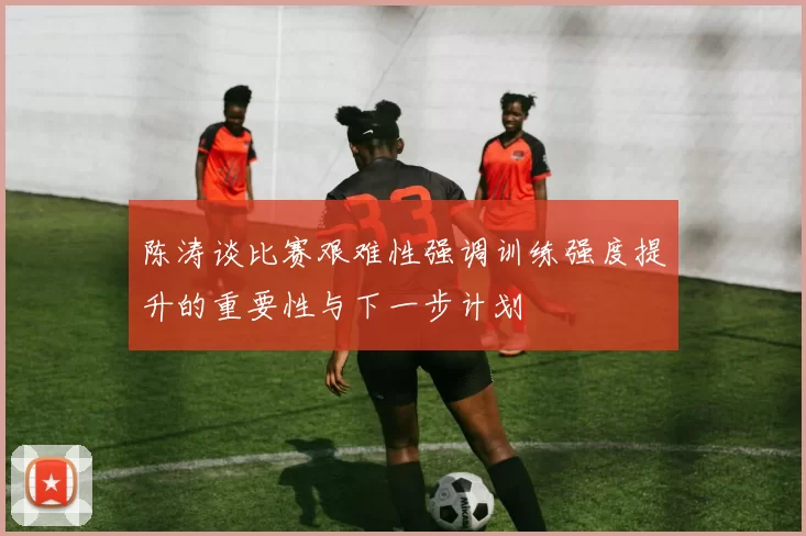 陈涛谈比赛艰难性强调训练强度提升的重要性与下一步计划